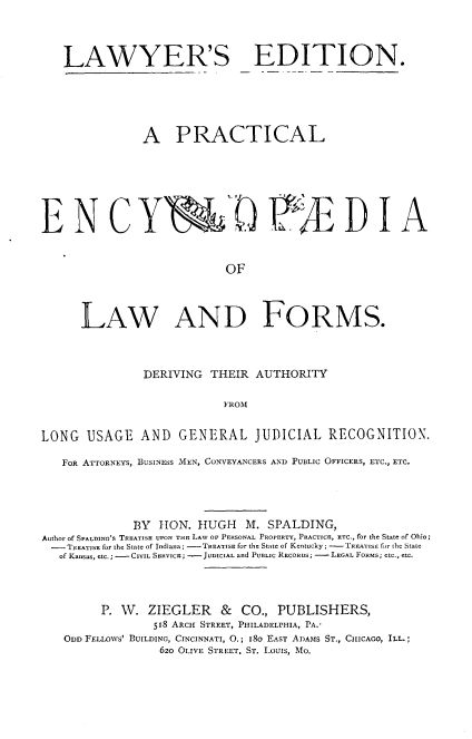 handle is hein.beal/pencylform0001 and id is 1 raw text is: 



   LAWYER'S EDITION.





               A PRACTICAL






EN C Y8JD WE D IA


                            OF



      LAW AND FORMS.



               DERIVING  THEIR  AUTHORITY

                           FROM


LONG   USAGE   AND   GENERAL JUDICIAL RECOGNITION.

   FOR ATTORNEYS, BUSINESS MEN, CONVEYANCERS AND PUBLIC OFFICERS, ETC., ETC.




              BY  TON. HUGH M. SPALDING,
Author of SPALDING'S TREATISE UPON THE LAW oP PERSONAL PROPERTY, PRACTICE, ETC., for the State of Ohio;
-   TREATISE for the State of Indiana; -TREATISE for the State of Kentucky; - TREATIS fcr the State
   of Kansas, etc.; - CIVIL SERVICE; -JUDICIAL and PUBLIC RECORDS; - LEGAL FORMS; etc., etc.




         P. W.  ZIEGLER & CO., PUBLISHERS,
                 518 ARCH STREET, PHILADELPHIA, PA.'
   ODD FELLOWS' BUILDING, CINCINNATI, 0.; 18o EAST ADAMs ST., CHICAGO, ILL.;
                  620 OLIVE STREET, ST. LOUIS, Mo.


