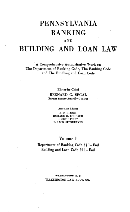 handle is hein.beal/pennbkbdlnlw0001 and id is 1 raw text is: PENNSYLVANIA
BANKING
AND
BUILDING AND LOAN LAW
A Comprehensive Authoritative Work on
The Department of Banking Code, The Banking Code
and The Building and Loan Code
Editor-in-Chief
BERNARD G. SEGAL
Former Deputy Attorney General
Associate Editors
J. D. BLOOM
HORACE H. ESHBACH
JOSEPH FIRST
E. JACK SITGREAVES
Volume 1
Department of Banking Code §H 1-End
Building and Loan Code §§ 1- End
WASHINGTON, D. C.
WASHINGTON LAW BOOK CO.


