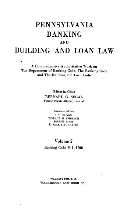 handle is hein.beal/pennbkbdlnlw0002 and id is 1 raw text is: PENNSYLVANIA
BANKING
AND
BUILDING AND LOAN LAW
A Comprehensive Authoritative Work on
The Department of Banking Code, The Banking Code
and The Building and Loan Code
Editor-in-Chief
BERNARD G. SEGAL
Former Deputy Attorney General
Associate Editors
J. D. BLOOM
HORACE H. ESHBACH
JOSEPH FIRST
E. JACK SITGREAVES
Volume 2
Banking Code §§ 1-1200
WASHINGTON, D. C.
WASHINGTON LAW BOOK CO.


