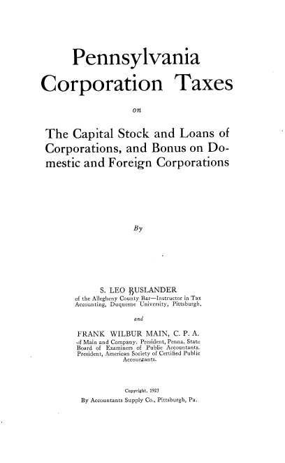 handle is hein.beal/penncorptx0001 and id is 1 raw text is: Pennsylvania
Corporation Taxes
on
The Capital Stock and Loans of
Corporations, and Bonus on Do-
mestic and Foreign Corporations
By

S. LEO BUSLANDER
of the Allegheny County Bar-Instructor in Tax
Accounting, Duquesne University, Pittsburgh,
and
FRANK WILBUR MAIN, C. P. A.
of Main and Company. President, Penna. State
Board of Examiners of Public Accountants.
President, American Society of Certified Public
Accountants.
Copyright, 1923
By Accountants Supply Co., Pittsburgh, Pa.


