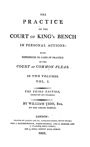 handle is hein.beal/peotectoks0001 and id is 1 raw text is: THE

PRACTICE
OF THE
COURT OF KING'S BENCH
IN PERSONAL ACTIONS:
WITH
REFERENCES TO CASES OF PRACTICE
IN THE
COURT OF COMMON PLEAS..
IN TWO VOLUMES.
VOL. I.
THE THIRD EDITION,
CORRECTED AND ENLARGED.
BY WILLIAM TIDD, EsQ.
OF THE INNER TEMPLE.
LONDON:
PRINTED BY JAQUES AND CO. LOMBARD-STREET, WHITE FRIARS;
FOR J. BUTTERWORTH, FLEET-STREET; AND E. BROOKE AND
J. CLARKE, BELL-YARD;
AND .4 COOKE, ORMOND QUAY, DUBLIN.
1803.


