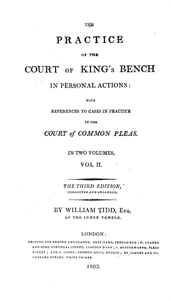 handle is hein.beal/peotectoks0002 and id is 1 raw text is: TI

PRACTICE
Of ThS
COURT OF KING's BENCH

IN PtRSONAL ACTIONS :
WITH
REFERENCES TO CASES IN PRACTICE
IN THE
COURT of COMMON PLEAS.
IN TWO VOLUMES.
VOL II.
THE THIRD EDITION,
CORRECTED AND ENLARGED.

BY WILLIAM TIDD, ES,.
OF THE INNER TEMPLE.
LONDON:
PRINTED FOR EROOE AND CLARKE, BELL-YARD,TEMPLE-BAR ; W. CLARKE
AND SONS, PORTUGAL bTREET, LINCOLN'S-INN ; J. BUTTER WORTH, FLEET
SI REET   AND J. COOKF, ORMOND QUAY, DUBLIN j BYJAQUES AND CO.
I.OMBARD STREET, WIJITE FRIARS.
1803.



