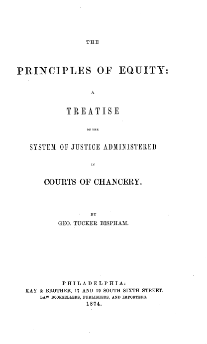 handle is hein.beal/peqts0001 and id is 1 raw text is: 





THE


PRINCIPLES OF EQUITY:


                 A


            TREATISE


                ON~ THE


   SYSTEM OF JUSTICE ADMINISTERED





      COURTS   OF CHANCERY.




                 BY
          GEO. TUCKER BISPHAM.









          PH I L AD E L PHI A:
  KAY & BROTHER, 17 AND 19 SOUTH SIXTH STREET.
     LAW BOOKSELLERS, PUBLISHERS, AND IMPORTERS.
                1874.



