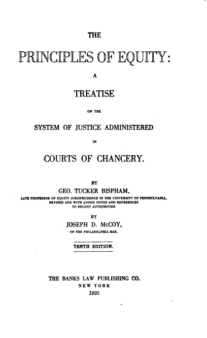 handle is hein.beal/peqtsj0001 and id is 1 raw text is: 




                     THE



PRINCIPLES OF EQUITY:


                       A


                 TREATISE


                     ON THE


     SYSTEM   OF JUSTICE  ADMINISTERED

                       IN


        COURTS OF CHANCERY.



                      BY
            GEO. TUCKER  BISPHAM,
 LATE PROFESSOR OF EQUITY JURISPRUDENCE IN THE UNIVERSITY OF PENNSYLVANIA.
         REVISED AND WITH ADDED NOTES AND REFERENCES
                TO RECENT AUTHORITIES.

                      BY
               JOSEPH D. McCOY,
               OF THE PHILADELPHIA BAR.

                 TENTH EDITION.





         THE BANKS  LAW PUBLISHING CO.
                  NEW  YORK
                      1925


