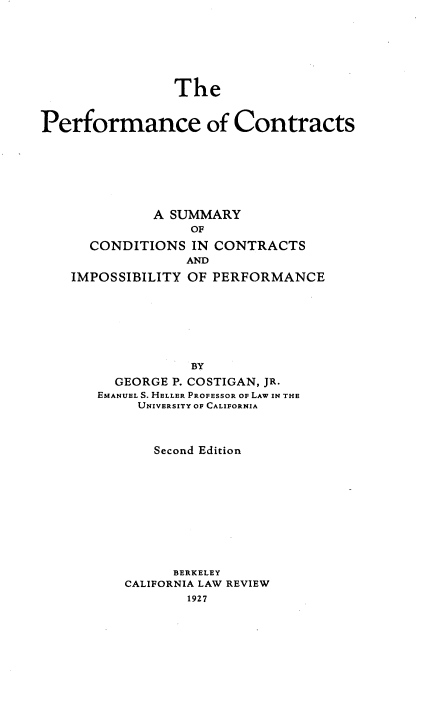 handle is hein.beal/perfmcts0001 and id is 1 raw text is: 







                The


Performance of Contracts







              A SUMMARY
                  OF

      CONDITIONS  IN CONTRACTS
                  AND

    IMPOSSIBILITY OF PERFORMANCE







                  BY
         GEORGE P. COSTIGAN, JR.
       EMANUEL S. HELLER PROFESSOR OF LAW IN THE
            UNIVERSITY OF CALIFORNIA


    Second Edition











      BERKELEY
CALIFORNIA LAW REVIEW
        1927


