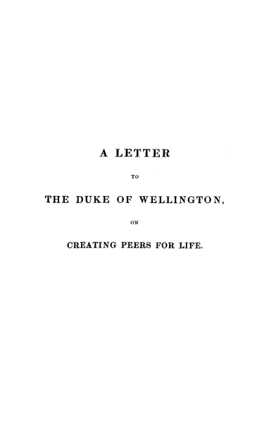 handle is hein.beal/perlifdw0001 and id is 1 raw text is: 














       A LETTER

            TO

THE DUKE OF WELLINGTON,

            ON


CREATING PEERS FOR LIFE.


