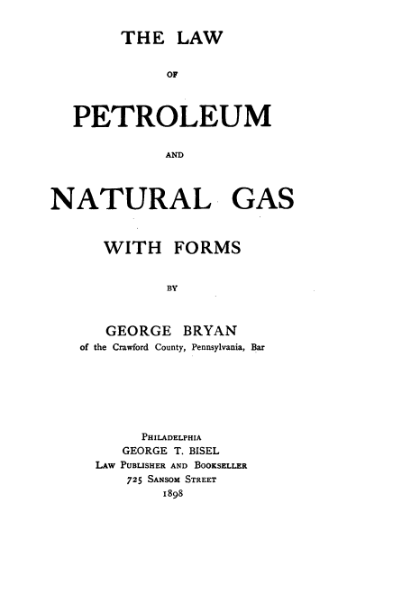 handle is hein.beal/petng0001 and id is 1 raw text is: THE LAW

OF
PETROLEUM
AND
NATURAL GAS
WITH FORMS
BY
GEORGE BRYAN
of the Crawford County, Pennsylvania, Bar

PHILADELPHIA
GEORGE T. BISEL
LAw PUBLISHER AND BOOKSELLER
725 SANSOM STREET
1898


