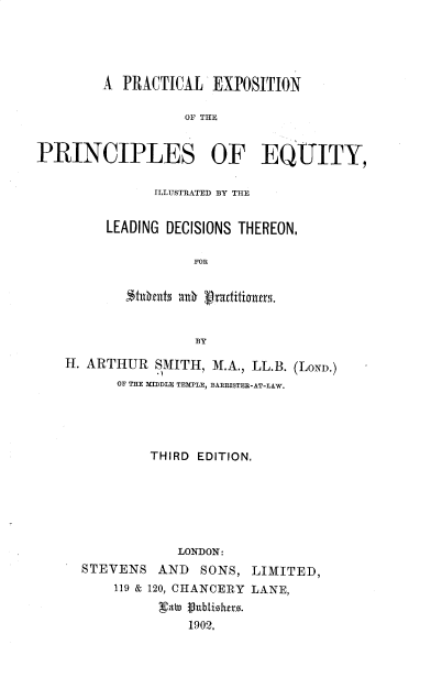 handle is hein.beal/pexpe0001 and id is 1 raw text is: A PRACTICAL EXPOSITION
OF THE
PRINCIPLES OF EQUITY,

ILLUSTRATED BY THE
LEADING DECISIONS THEREON,
FOR
'Itnfut$ aO     aratitzoners.
BY

H. ARTHUR SMITH, M.A., LL.B. (LOND.)
OF THE MIDDLE TEMPLE, BARRISTER-AT-LAW.
THIRD EDITION,
LONDON:
STEVENS AND SONS, LIMITED,
119 & 120, CHANCERY LANE,
gab) fubLishtro.
1902,


