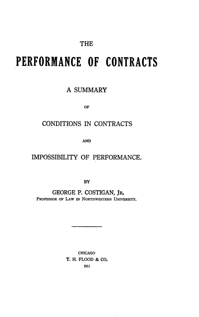 handle is hein.beal/pfmcect0001 and id is 1 raw text is: 







THE


PERFORMANCE OF CONTRACTS




              A SUMMARY


                   OF


       CONDITIONS  IN CONTRACTS


                  AND


IMPOSSIBILITY OF PERFORMANCE.




              BY

      GEORGE P. COSTIGAN, JR.
 PROFESSOR OF LAW IN NORTHWESTERN UNIVERSITY.


   CHICAGO
T. H. FLOOD & CO.
     1911



