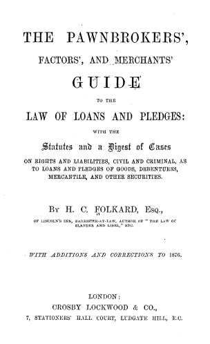 handle is hein.beal/pfmgllp0001 and id is 1 raw text is: 




THE PAWNBROKERS',


    FACTORS',   AND  MERCHANTS'



            G  UID -E

                 TO THE


 LAW   OF   LOANS AND PLEDGES:

                WITH THE

    Statu    anh  a Dligest of Casts

ON RIGHTS AND LIABILITIES, CIVIL AND CRIMINAL, AS
  TO LOANS AND PLEDGES OF GOODS, DEBENTURES,
      MERCANTILE, AND OTHER SECURITIES.




      By  H. C.  FOLKARD,   EsQ.,
  OF LINCOLN'S INN, BARRISFER-AT-LAW, AUTHOR OF  THE LAW OF
            SLANDER AND LIBEL, ETC.




 VITH ADDITIONS AND CORRECTIONS TO 1876.






               LONDON:

       CROSBY  LOCKWOOD   & CO.,
 7, STATIONERS' HALL COURT, LUDGATE HILL, E.C.


