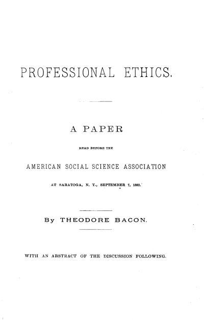 handle is hein.beal/pfnlehcs0001 and id is 1 raw text is: 











PROFESSIONAL ETHICS,








            A  PAPER


              READ BEFORE THE


 AMERICAN SOCIAL SCIENCE ASSOCIATION


       AT SARATOGA, N. Y., SEPTEMBER 7, 1882.





       By THEODORE BACON.


WITH AN ABSTRACT OF THE DISCUSSION FOLLOWING.


