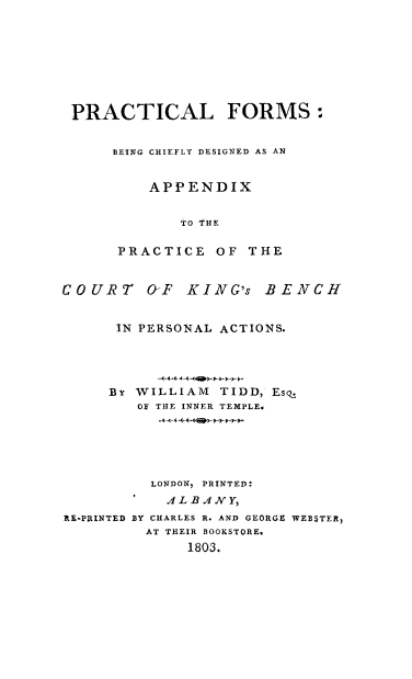 handle is hein.beal/pformdack0001 and id is 1 raw text is: PRACTICAL FORMS:
BEING CHIEFLY DESIGNED AS AN
APPENDIX
TO THE
PRACTICE OF THE
COURT 0F KING's BENCH
IN PERSONAL ACTIONS.
By WILLIAM     TIDD, EsqZ
OF THE INNER TEMPLE6
LONDON, PRINTED:
ALBANY,
RE-PRINTED BY CHARLES R. AND GEORGE WEBSTER,
AT THEIR BOOKSTORE.
1803.


