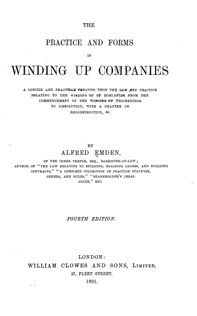 handle is hein.beal/pfowinuc0001 and id is 1 raw text is: 




THE


            PRACTICE AND FORMS

                           IN



WINDING UP COMPANIES



    A CONCISE AND PRACTILAX I'REATTSE UPON THE LAW AND PRACTICE
       RELATING TO THE WI2pING Up O.F COMlANIE  FROM THE
          COMMENCEMENT OF THE WflfDINE UP PROCEEDINGS
              TO DISSOLUTION, WITH A CHAPTER ON
                     RECONSTRUCTION, &c.







                           BY

                  ALFRED EMDEN,

            OF THE INNER TEIPLE, ESQ., BARRISTER-AT-LAW;
 AUTHOR OF THE LAW RELATING TO BUILDING, BUILDING LEASES, AND BUILDING
       CONTRACTS, A COMPLETE COLLECTION OF PRACTICE STATUTES,
             ORDERS, AND RULES, SHAREHOLDER'S LEGAL
                        GUIDE, ETC.


              .FOURTH EDITION.








                  LONDON:

WILLIAM CLOWES AND SONS, LIMITED,

               27, FLEET STREET.

                     1891.


