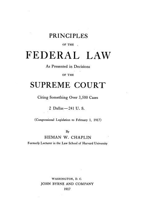 handle is hein.beal/pfprese0001 and id is 1 raw text is: PRINCIPLES
OF THE
FEDERAL LAW
As Presented in Decisions
OF THE
SUPREME COURT
Citing Something Over 3,500 Cases
2 Dallas - 241 U. S.
(Congressional Legislation to February 1, 1917)
By
HEMAN W. CHAPLIN
Formerly Lecturer in the Law School of Harvard University
WASHINGTON, D. C.
JOHN BYRNE AND COMPANY
1917


