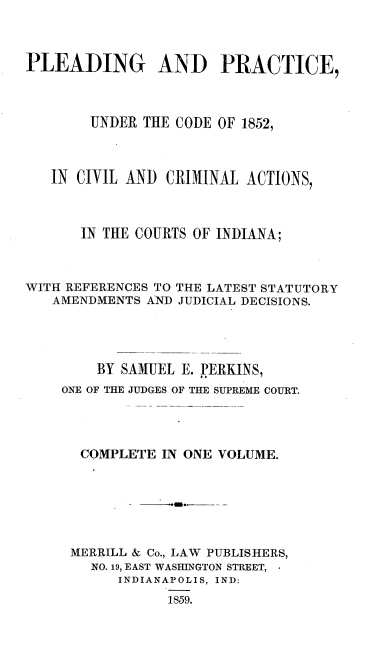 handle is hein.beal/pgadpeud0001 and id is 1 raw text is: PLEADING AND PRACTICE,
UNDER THE CODE OF 1852,
IN CIVIL AND CRIMINAL ACTIONS,
IN THE COURTS OF INDIANA;
WITH REFERENCES TO THE LATEST STATUTORY
AMENDMENTS AND JUDICIAL DECISIONS.
BY SAMUEL E. PERKINS,
ONE OF THE JUDGES OF THE SUPREME COURT.
COMPLETE IN ONE VOLUME.
MERRILL & Co., LAW PUBLISHERS,
NO. 19, EAST WASHINGTON STREET,
INDIANAPOLIS, IND:
1859.


