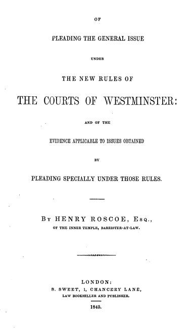 handle is hein.beal/pginrcw0001 and id is 1 raw text is: 


OF


PLEADING THE GENERAL ISSUE



           UNDER



   THE  NEW  RULES  OF


THE COURTS OF WESTMINSTER:



                  AND OF THE


         EVIDENCE APPLICABLE TO ISSUES OBTAINED


                     BY


    PLEADING SPECIALLY UNDER THOSE RULES.






       By HENRY ROSCOE, ESQ.,
          OF THE INNER TEMPLE, BARRISTER-AT-LAW.









                  LONDON:
         S. SWEET, 1, CHANCERY LANE,
            LAW BOOKSELLER AND PUBLISHEL

                    1845.


