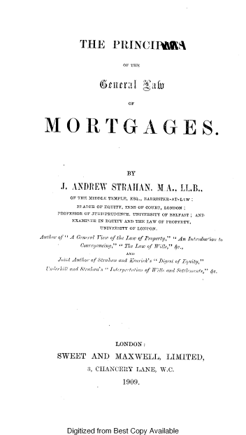 handle is hein.beal/pgnlwmtg0001 and id is 1 raw text is: 





THE PRINCIIBE4


            OF THE





              OF


MORTGAGES.






                         BY

      J. ANDREW STRAIHAN. MA.. LL.B..
         OF THE MIDDLE TEMPLE, ESQ., BARRISTER-AT-LkW
         RE APER OF EQUITY, INNS OF COURT, LONDON;
     PROFESSOR OF JURISPRUDENCE, UNIVERSITY OF BELFAST; AND
         EXAMINER IN EQUITY AND THE LAW OF PROPERTY,
                 UNIVERSITY OF LONDON.
Author of ''A Genwral fiew of the law of Property,   An Introducion to
            Conveyancinq, '' The law of Wils, 4c.,
                        AND
     Joint Author of Strahan and Kourick's  Diqest of Equity,
  Umlerbil ;and Strad an's Interpretaion of Will, and Retlemnto, 4c.











                     LONDON:

     SWEET AND MAXWELL, LIMITED,

              3, CHANCERY  LANE,  W.C.

                        1909.


Digitized from Best Copy Available



