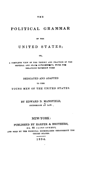handle is hein.beal/pgotu0001 and id is 1 raw text is: THE

POLITICAL

GRAMMAR

OF THE

UNITED STATES;
OR,
A COMPLETE VIEW OF THE THEORY AND PRACTICE OF THE
GENERAL AND STATE OOVEREIHITS, WVITS THE
RELATIONS BETWEEN THEM
DEDICATED AND ADAPTED
TO THE
YOUNG MEN OF THE UNITED STATES.
BY EDWARD D. MANSFIELD,
COUNSELLOR AT LAW.
NEW-YORK:
PUBLISHED BY HARPER & BROTHERS,
NO. 82 CLIFF-STREET,
AND SOLD BY THE PRINCIPAL BOOKSELLERS THROUGHOUT THE
UNITED STATES.
18 3 4.



