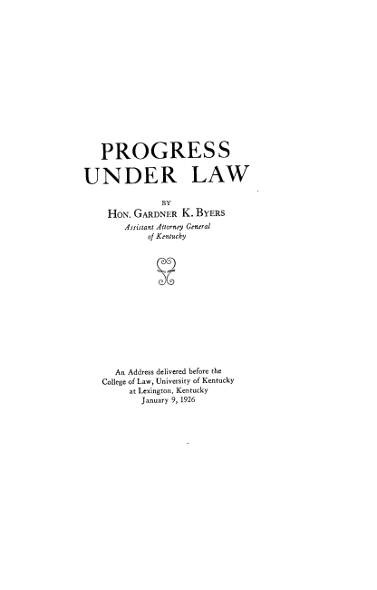 handle is hein.beal/pgsudrlw0001 and id is 1 raw text is: 

















   PROGRESS


UNDER LAW

               BY
     HON. GARDNER  K. BYERS
        Assistant Attorney General
            of Kentucky















      An Address delivered before the
   College of Law, University of Kentucky
         at Lexington, Kentucky
           January 9, 1926


