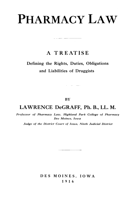 handle is hein.beal/pharml0001 and id is 1 raw text is: PHARMACY LAW
A TREATISE
Defining the Rights, Duties, Obligations
and Liabilities of Druggists
BY
LAWRENCE DeGRAFF, Ph. B., LL. M.
Professor of Pharmacy Law, Highland Park College of Pharmacy
Des Moines, Iowa
Judge of the District Court of Iowa, Ninth Judicial District

DES MOINES, IOWA
1916


