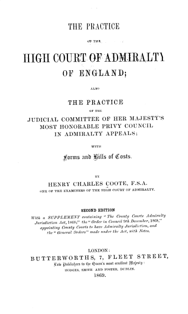 handle is hein.beal/phcae0001 and id is 1 raw text is: THE PRACTICE
SIN' 1
HIGH COURT OF ADMIRALTI
OF ENGLAND;
ALSO
THE PRACTICE
OF THE
JUDICIAL COMMITTEE OF HER MAJESTY'S
MOST HONORABLE PRIVY COUNCIL
IN ADMIRALTY APPEALS;
WITH
forms anb JW1ls of (rastz.
BY
HENRY CHARLES COOTE, F.S.A.
ONE OF THE EXAMINERS OF THE HIGH COURT OF ADMIRALTY.
SECOND EDITION
With a SUPPLEIEN' containing The County Courts Admwiralty
Jurisdiction Act, 1868; the ( Order in Council 9th December, 1868,
appointing Connty Courts to howe Admiralty Jurisdiction, and
the  General Orders made under the Act, with Notes.
LONDON:
BUTTERWORTHS, 7, FLEET                     STREET,
ianln  litblisllet  to OI te n's mnlt etrillknt NjrItpii
HODGES, SMITH AND FOSTER, DUBLIN.
1869.



