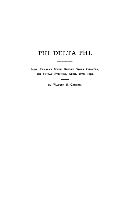 handle is hein.beal/phidelphi0001 and id is 1 raw text is: PHI DELTA PHI.
SOME REMARKS MADE BEFORE STORY CHAPTER,
ON FRIDAY EVENING, APRIL 28TH, I898.
BY WALTER S. CARTER.


