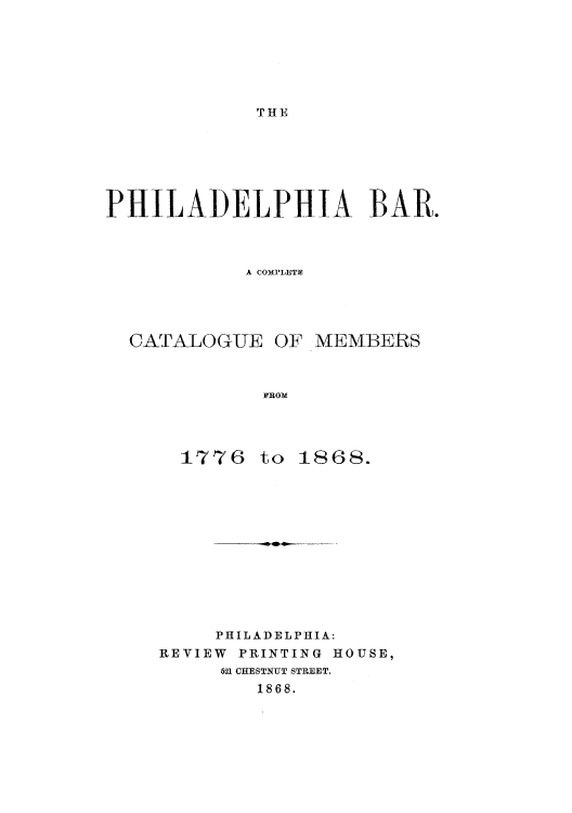 handle is hein.beal/philbarc0001 and id is 1 raw text is: 







THE


PHILADELPHIA BAR.



           A COMPLETM





  CATALOG-UE  OF -MEMBERS



             FROM


  1776  to 1868.













     PHILADELPHIA:
REVIEW PRINTING HOUSE,
     521 CHESTNUT STREET.
        1868.


