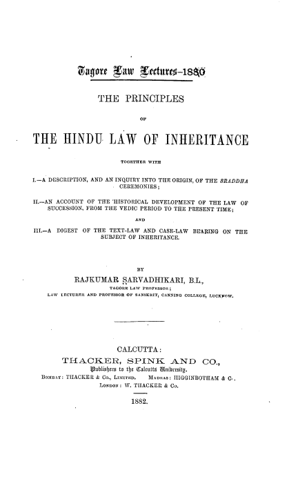 handle is hein.beal/phindulwi0001 and id is 1 raw text is: c#agort Tw kreturro5-18p
THE PRINCIPLES
OF
THE HINDU LAW OF INHERITANCE
TOGETHER WITH
I.-A DESCRIPTION, AND AN INQUIRY INTO THE ORIGIN, OF THE BRADDHA
. CEREMONIES;
II.-AN ACCOUNT OF THE 'HISTORICAL DEVELOPMENT OF THE LAW OF
SUCCESSION, FROM THE VEDIC PERIOD TO THE PRESENT TIME;
AND
III.-A DIGEST OF THE TEXT-LAW AND CASE-LAW BEARING ON THE
SUBJECT OF INHERITANCE.
BY
RAJKUMAR SARVADHIKARI, B.L.,
TAGORE LAW PROFESSOR ;
LAW LECTURER AND PROFESSOR OF SANSKRIT, CANNING COLLEGE, LUCKYOW.
CALCUTTA:
THACKER, SPINK AND CO.,
Vublisfjcrs to tlj c alcutta Unibursity.
BOzInAY: THACKER & Co., LIMITED.  MADRAS: IIIGGINBOTHAM & C.,
LONDON: W. TIIACKER & Co.
1882.


