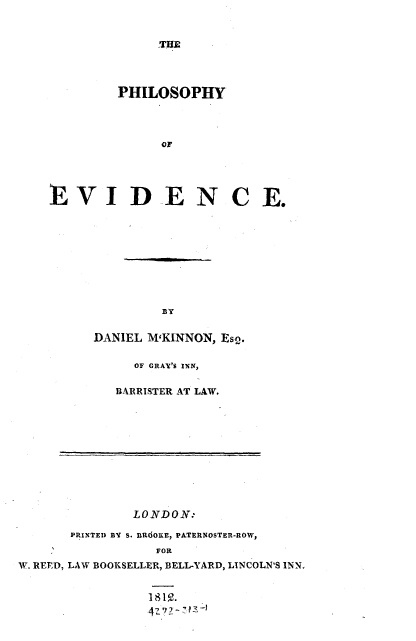 handle is hein.beal/phlsphyev0001 and id is 1 raw text is: 


THE


        PHILOSOPHY



              OF




EVIDENCE.


        BY

DANIEL MKINNON, Es2.

     OF GRAY'S INN,

   BARRISTER AT LAW.


              LONDON:

      PRINTED BY S. IROOKE, PATERNOSTER-ROW,
                 FOR
W. REED, LAW BOOKSELLER, BELL-YARD, LINCOLN'S INN.



                4'_i~


