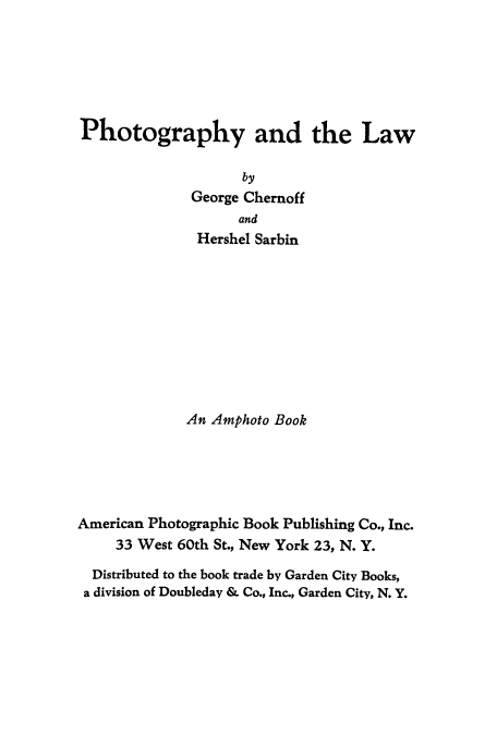 handle is hein.beal/photlaw0001 and id is 1 raw text is: Photography and the Law
by
George Chernoff
and
Hershel Sarbin

An Amphoto Book
American Photographic Book Publishing Co., Inc.
33 West 60th St., New York 23, N. Y.
Distributed to the book trade by Garden City Books,
a division of Doubleday & Co., Inc., Garden City, N. Y.


