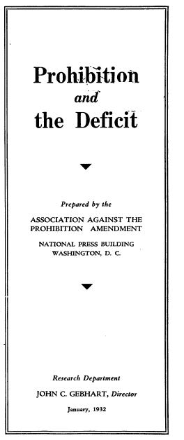 handle is hein.beal/phtnadtdct0001 and id is 1 raw text is: 








Prohibition

         and


 the Deficit









      Prepared by the

ASSOCIATION AGAINST THE
PROHIBITION AMENDMENT

  NATIONAL PRESS BUILDING
    WASHINGTON, D. C.


   Research Department

JOHN C. GEBHART, Director

      January, 1932


