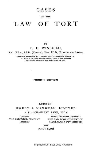 handle is hein.beal/phwct0001 and id is 1 raw text is: 



CASES


   ON THE


LAW


OF TORT


                        BY

              P.  H.  WINFIELD,

K.C., F.B.A., LL.D. (CANTAB.), HON. LL.D., HARVARD AND LEEDS;
     EMERITUS PROFESSOR OF ENGLISH LAW, CAMBRIDGE; FELLOW OF
        ST. JOHN'S COLLEGE, CAMBRIDGE; OF THE INNER TEMPLE,
            HONORARY BENCHER AND BARRISTER-AT-LAW








                 FOURTH   EDITION










                    LONDON:

     SWEET & MAXWELL, LIMITED

           2 & 3 CHANCERY   LANE,  W.C.2


       TORONTO:
THE CARSWELL COMPANY
       LIMITED


  SYDNEY, MELBOURNE, BRISBANE:
THE LAW BOOK COMPANY OF
AUSTRALASIA PTY LIMITED


    1948
(Printed in Englh


Digitized from Best Copy Available


