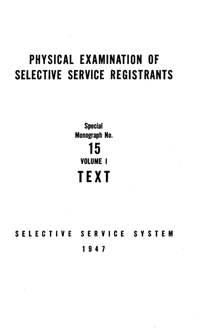 handle is hein.beal/phyexmssr0001 and id is 1 raw text is: 





   PHYSICAL EXAMINATION OF

SELECTIVE SERVICE REGISTRANTS



             Special

           Monograph No.

              15
            VOLUME I

            TEXT


SELECTIVE   SERVICE


SYSTEM


1947



