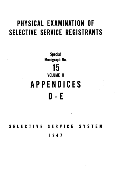 handle is hein.beal/phyexmssr0002 and id is 1 raw text is: 


   PHYSICAL EXAMINATION OF
SELECTIVE SERVICE REGISTRANTS


             Special

           Monograph No.

             15
             VOLUME II
       APPENDICES

            D-E


SELECTIVE   SERVICE


SYSTEM


1947


