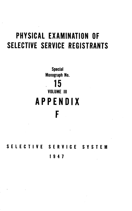 handle is hein.beal/phyexmssr0003 and id is 1 raw text is: 




   PHYSICAL EXAMINATION OF
SELECTIVE SERVICE REGISTRANTS


             Special

           Monograph No.

             15
             VOLUME III

        APPENDIX

              F


SELECTIVE


SERVICE   SYSTEM


1947


