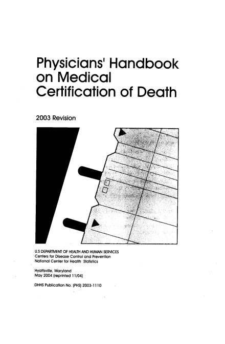handle is hein.beal/phyhndk0001 and id is 1 raw text is: 












Physicians' Handbook


on Medical


Certification of Death




2003 Revision


U.S DEPARTMENT OF HEALTH AND HUMAN SERVICES
Centers for Disease Control and Prevention
National Center for Health Statistics

Hyattsville, Maryland
May 2004 (reprinted 11/04)

DHHS Publication No. (PHS) 2003-1110


------- ---


