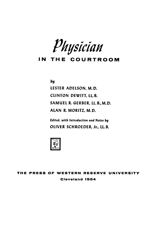handle is hein.beal/physc0001 and id is 1 raw text is: 










               JSy4ICid Hf
        IN  THE COURTROOM




            by
            LESTER ADELSON, M.D.
            CLINTON DEWITT, LL B.
            SAMUEL R. GERBER, LL.B.,M.D.
            ALAN R. MORITZ, M.D.

            Edited, with Introduction and Notes by
            OLIVER SCHROEDER, Jr., LLB.



            WR .7




THE PRESS  OF WESTERN  RESERVE  UNIVERSITY
               Cleveland 1954


