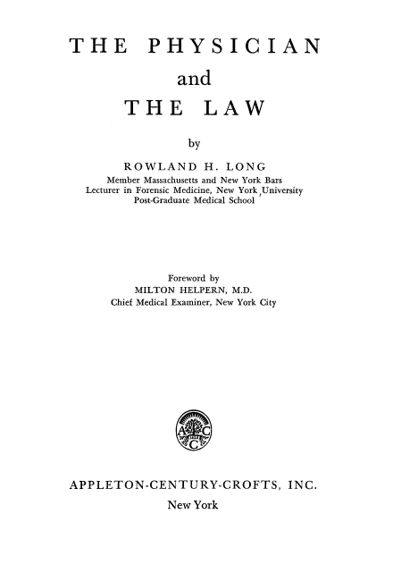 handle is hein.beal/physcila0001 and id is 1 raw text is: 


THE PHYSICIAN


                and

        THE LAW


                 by

        ROWLAND H. LONG
     Member Massachusetts and New York Bars
  Lecturer in Forensic Medicine, New York University
         Post-Graduate Medical School






              Foreword by
         MILTON HELPERN, M.D.
      Chief Medical Examiner, New York City















APPLETON-CENTURY-CROFTS, INC.


New York



