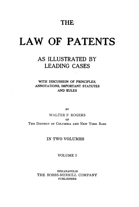 handle is hein.beal/pillcd0001 and id is 1 raw text is: THE
LAW OF PATENTS
AS ILLUSTRATED BY
LEADING CASES
WITH DISCUSSION OF PRINCIPLES,
ANNOTATIONS, IMPORTANT STATUTES
AND RULES
BY
WALTER F. ROGERS
OF
THE DISTRICT OF COLUMBIA AND NEW YORK BARS
IN TWO VOLUMES
VOLUME I
INDIANAPOLIS
THE BOBBS-MERRILL COMPANY
PUBLISHERS



