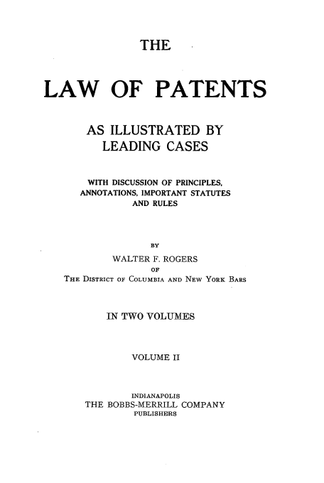 handle is hein.beal/pillcd0002 and id is 1 raw text is: THE
LAW OF PATENTS
AS ILLUSTRATED BY
LEADING CASES
WITH DISCUSSION OF PRINCIPLES,
ANNOTATIONS, IMPORTANT STATUTES
AND RULES
BY
WALTER F. ROGERS
OF
THE DISTRICT OF COLUMBIA AND NEW YORK BARS
IN TWO VOLUMES
VOLUME II
INDIANAPOLIS
THE BOBBS-MERRILL COMPANY
PUBLISHERS


