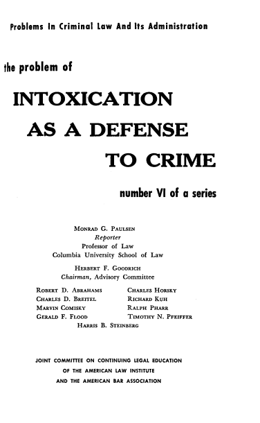 handle is hein.beal/pintoxdc0001 and id is 1 raw text is: 


Problems In Criminal Law And Its Administration


the problem of




  INTOXICATION



     AS A DEFENSE



                        TO CRIME



                           number VI of a series




                MONRAD G. PAULSEN
                     Reporter
                  Professor of Law
           Columbia University School of Law

                 HERBERT F. GOODRICH
             Chairman, Advisory Committee


ROBERT D. ABRAHAMS
CHARLES D. BREITEL
MARVIN COMISKY
GERALD F. FLOOD


CHARLES HORSKY
RICHARD KUH
RALPH PHARR
TIMOTHY N. PFEIFFER


          HARRIS B. STEINBERG




JOINT COMMITTEE ON CONTINUING LEGAL EDUCATION
      OF THE AMERICAN LAW INSTITUTE
      AND THE AMERICAN BAR ASSOCIATION


