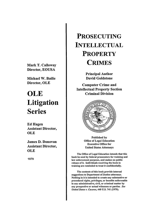 handle is hein.beal/pipc0001 and id is 1 raw text is: Mark T. Calloway
Director, EOUSA
Michael W. Bailie
Director, OLE
OLE
Litigation
Series
Ed Hagen
Assistant Director,
OLE
James D. Donovan
Assistant Director,
OLE
1979

PROSECUTING
INTELLECTUAL
PROPERTY
CRIMES
Principal Author
David Goldstone
Computer Crime and
Intellectual Property Section
Criminal Division
Published by
Office of Legal Education
Executive Office for
United States Attorneys
The Office of Legal Education intends that this
book be used by federal prosecutors for training and
law enforcement purposes, and makes no public
release of it. Individuals receiving the book in
training are reminded to treat it confidentially.
The contents of this book provide internal
suggestions to Department of Justice attorneys.
Nothing in it is intended to create any substantive or
procedural rights, privileges, or benefits enforceable
in any administrative, civil, or criminal matter by
any prospective or actual witnesses or parties. See
United States v. Caceres, 440 U.S. 741 (1979).


