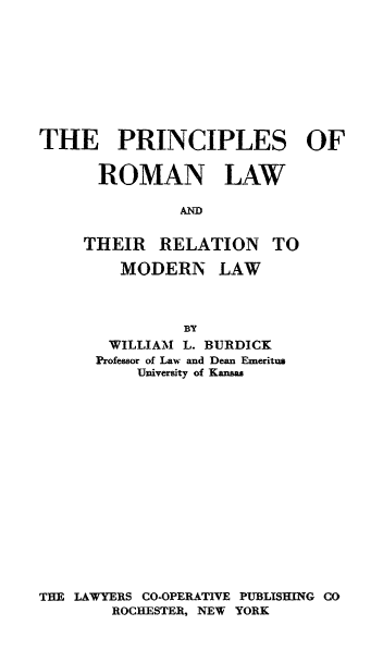 handle is hein.beal/piromlaw0001 and id is 1 raw text is: THE PRINCIPLES OF
ROMAN LAW
AND

THEIR RELATION

TO

MODERN LAW
BY
WILLIAM L. BURDICK
Professor of Law and Dean Emeritus
University of Kansas
THE LAWYERS CO-OPERATIVE PUBLISHING CO
ROCHESTER, NEW YORK


