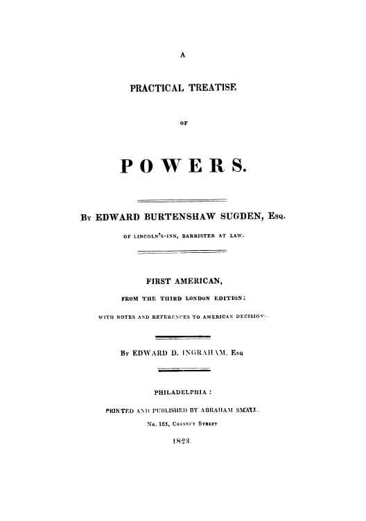 handle is hein.beal/pisefpoer0001 and id is 1 raw text is: A
PRACTICAL TREATISE
OF
POWERS.
By EDWARD BURTENSHAW SUGDEN, EsQ.
OF LINCOLN'S-INN, BARRISTER AT LAW.
FIRST AMERICAN,
FROM THE THIRD LONDON EDITION:
WITH NOTES AND REFERENCES TO AMERICAN DECISION,-
By EDWARD D. INGRA11 \M, EsQ.
PHILADELPHIA:
PRINTED AND PUILISHEI) BY ABRA[IAM SMAt[T..
No. 165, CiESNUT STREET


