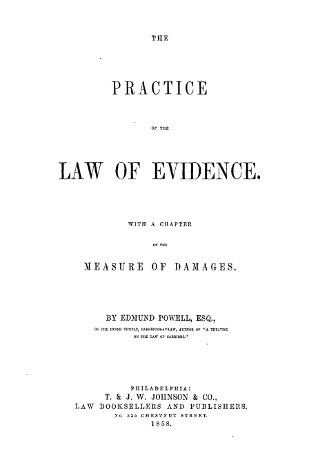 handle is hein.beal/plaevid0001 and id is 1 raw text is: THE

PRACTICE
OF THE
LAW OF EVIDENCE.

WITH A CHAPTER
ON THE
MEASURE OF DAMAGES.

BY EDMUND POWELL, ESQ.,
OF THE INNER TEMPLE, BARIUSTER-AT-LAW, AUTHOR OF A TREATISE:
ON THE LAW OF CARRIERS.
PHILADELPHIA:
T. & J. W. JOHNSON & CO.,
LAW   BOOKSELLERS AND PUBLISHERS,
No. 635 CHESTNUT STREET.
1858.


