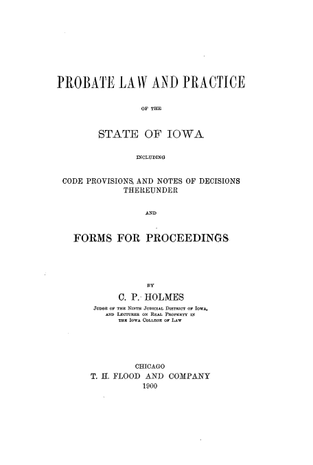 handle is hein.beal/plateowan0001 and id is 1 raw text is: PROBATE LAW AND PRACTICE
OF THE
STATE OF IOWA
INCLUDING
CODE PROVISIONS, AND NOTES OF DECISIONS
THEREUNDER
AND
FORMS FOR PROCEEDINGS
BY
C. P.- HOLMES
JUDGE OF THE NINTH JUDICIAL DISTRICT OF IOWA,
AND LECTURER ON REAL PROPERTY IN
THE IOWA COLLEGE OF LAw
CHICAGO
T. H. FLOOD AND COMPANY
1900


