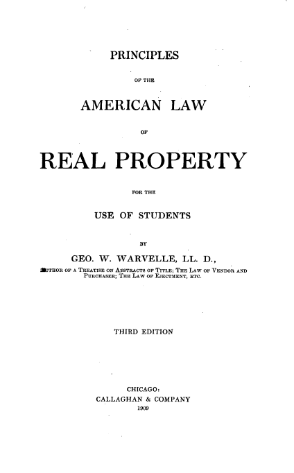 handle is hein.beal/plawerty0001 and id is 1 raw text is: PRINCIPLES
OF THE
AMERICAN LAW
OF

REAL PROPERTY
FOR THE
USE OF STUDENTS
BY
GEO. W. WARVELLE, LL. D.,
AlTHOR OF A TREATISE ON ABSTRACTS OF TITLE; THE LAW OF VENDOR AND
PURCHASER; THE LAW OF EJECTMENT, ETC.
THIRD EDITION
CHICAGO:
CALLAGHAN & COMPANY
1909


