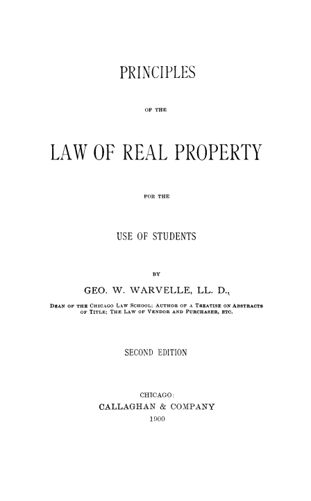 handle is hein.beal/plawpuse0001 and id is 1 raw text is: PRINCIPLES
OF THE
LAW OF REAL PROPERTY
FOR THE

USE OF STUDENTS
BY
GEO. W. WARVELLE, LL. D.,

DEAN OF THE CHICAGO LAW SCHOOL; AUTHOR OF A TREATISE ON ABSTRACTS
OF TITLE; THE LAW OF VENDOR AND PURCHASER, ETC.
SECOND EDITION
CHICAGO:
CALLAGHAN & COMPANY
1900


