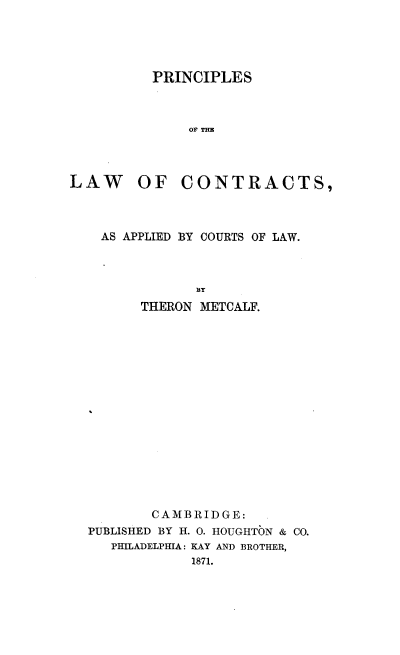 handle is hein.beal/plconctla0001 and id is 1 raw text is: 




PRINCIPLES



    OF THE


LAW OF


CONTRACTS,


  AS APPLIED BY COURTS OF LAW.





      THERON METCALF.
















        CAMBRIDGE:
PUBLISHED BY H. 0. HOUGHTON & CO.
   PHILADELPHIA: KAY AND BROTHER,
            1871.


