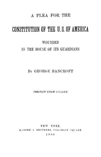 handle is hein.beal/plcousawg0001 and id is 1 raw text is: 


         A PLEA   FOR  THE


CONSTITUTION  OF THE U. S. OF AMERICA


              WOUNDED
    IN THE HOUSE OF ITS GUARDIANS




       By GEORGE   BANCROFT




          VERITATI UNICE LITAIEJ







             NEW  YORK
   HARPER & BROTHERS. FRANKLIN SQUARE
                1 8 8 6


